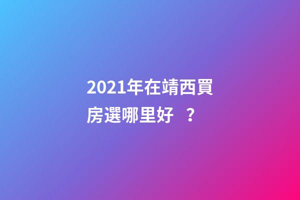 2021年在靖西買房選哪里好？